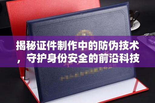 乐至揭秘证件制作中的防伪技术，守护身份安全的前沿科技
